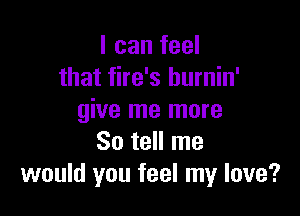 I can feel
that fire's hurnin'

give me more
So tell me
would you feel my love?