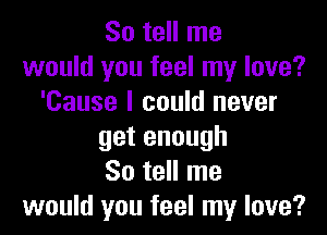 So tell me
would you feel my love?
'Cause I could never

getenough
So tell me
would you feel my love?