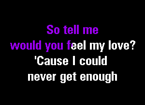 So tell me
would you feel my love?

'Cause I could
never get enough