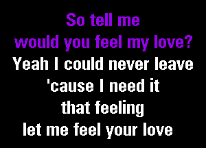 So tell me
would you feel my love?
Yeah I could never leave
'cause I need it
thatfeeHng
let me feel your love