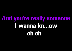 And you're really someone

I wanna kn...ow
oh oh