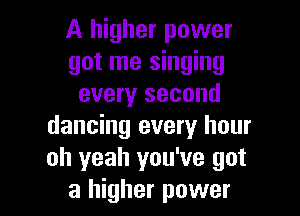 A higher power
got me singing
every second

dancing every hour
oh yeah you've got
a higher power