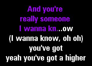 And you're
really someone
I wanna kn...ow

(I wanna know, oh oh)
you've got
yeah you've got a higher