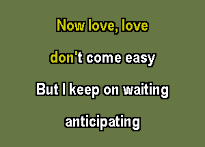 Now love, love

don't come easy

But I keep on waiting

anticipating