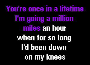 You're once in a lifetime
I'm going a million
miles an hour
when for so long
I'd been down

on my knees I