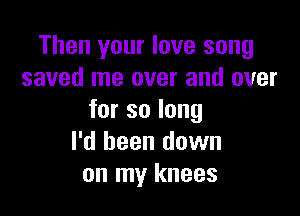 Then your love song
saved me over and over

forsolong
I'd been down
on my knees