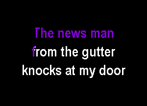 The news man
from the gutter

knocks at my door