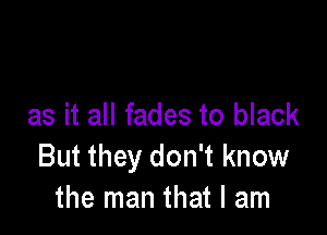 as it all fades to black

But they don't know
the man that I am