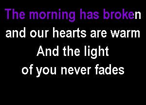 The morning has broken
and our hearts are warm

And the light

of you never fades
