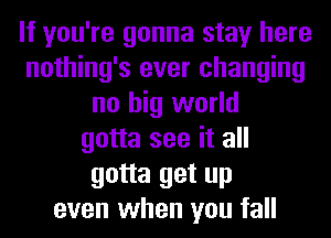 If you're gonna stay here
nothing's ever changing
no big world
gotta see it all
gotta get up
even when you fall