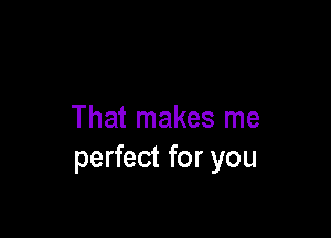 That makes me
perfect for you