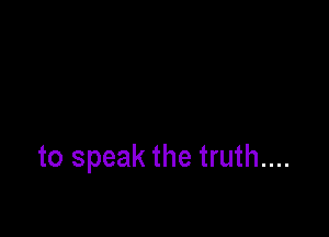 to speak the truth....