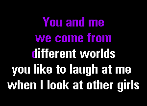 You and me
we come from
different worlds
you like to laugh at me
when I look at other girls