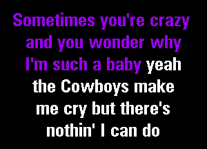 Sometimes you're crazy
and you wonder why
I'm such a baby yeah

the Cowboys make
me cry but there's
nothin' I can do