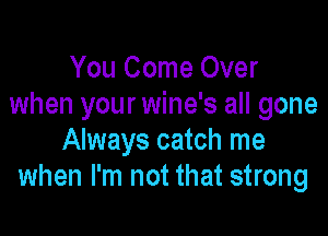 You Come Over
when your wine's all gone

Always catch me
when I'm not that strong