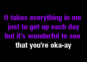 It takes everything in me

iust to get up each day

but it's wonderful to see
that you're oka-ay