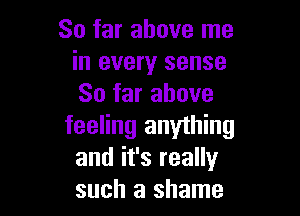 So far above me
in every sense
So far above

feeling anything
and it's really
such a shame