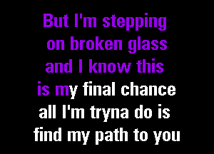 But I'm stepping

on broken glass

and I know this
is my final chance
all I'm tryna do is

find my path to you I