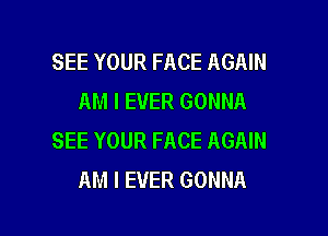 SEE YOUR FACE AGAIN
AM I EVER GONNA

SEE YOUR FACE AGAIN
AM I EVER GONNA