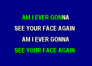 AM I EVER GONNA
SEE YOUR FACE AGAIN

AM I EVER GONNA
SEE YOUR FACE AGAIN