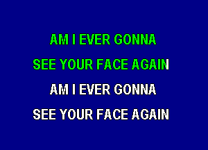 AM I EVER GONNA
SEE YOUR FACE AGAIN

AM I EVER GONNA
SEE YOUR FACE AGAIN