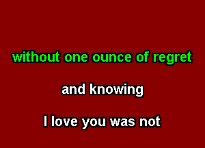 without one ounce of regret

and knowing

I love you was not
