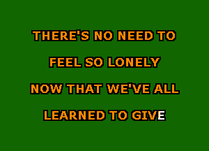 THERE'S NO NEED TO
FEEL SO LONELY
NOW THAT WE'VE ALL

LEARN ED TO GIVE