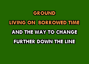 GROUND
LIVING ON BORROWED TIME
AND THE WAY TO CHANGE
FURTHER DOWN THE LINE