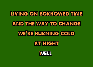 lIVING ON BORROWED TIME
AND THE WAY TO CHANGE

WE'RE BURNING COLD
AT NIGHT
WELL
