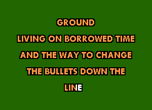 GROUND
LIVING ON BORROWED TIME

AND THE WAY TO CHANGE
THE BULLETS DOWN THE
LINE