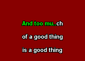 And too mu..ch

of a good thing

is a good thing