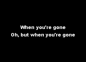 When you're gone

Oh, but when you're gone