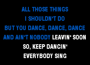 ALL THOSE THINGS
I SHOULDH'T DO
BUT YOU DANCE, DANCE, DANCE
AND AIN'T NOBODY LEAVIH' 800
80, KEEP DANCIH'
EVERYBODY SING