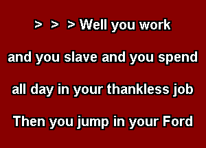 o o o Well you work
and you slave and you spend
all day in your thankless job

Then you jump in your Ford