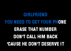 GIRLFRIEND
YOU NEED TO GET YOUR PHONE
ERASE THAT NUMBER
DON'T CALL HIM BACK
'CAUSE HE DON'T DESERVE IT