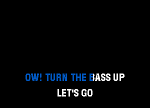 0W! TURN THE BASS UP
LET'S GO