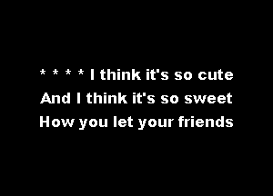 o o 1. . I think it's so cute
And I think it's so sweet

How you let your friends