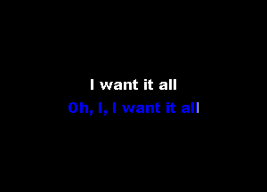 I want it all

Oh, I, I want it all