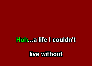 Hoh...a life I couldn't

live without
