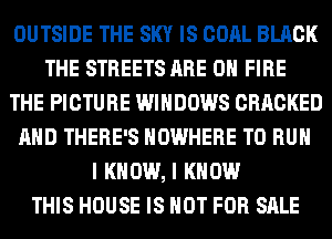 OUTSIDE THE SKY IS COAL BLACK
THE STREETS ARE ON FIRE
THE PICTURE WINDOWS CRACKED
AND THERE'S NOWHERE TO RUN
I KNOW, I KNOW
THIS HOUSE IS NOT FOR SALE