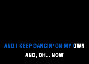 AND I KEEP DANCIH' OH MY OWN
AND, 0H... NOW