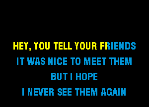 HEY, YOU TELL YOUR FRIENDS
IT WAS NICE TO MEET THEM
BUTI HOPE
I NEVER SEE THEM AGAIN