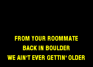 FROM YOUR ROOMMATE
BACK IN BOULDER
WE AIN'T EVER GETTIH' OLDER