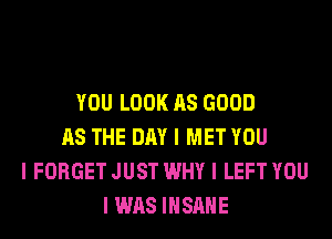 YOU LOOK AS GOOD
AS THE DAY I MET YOU
I FORGET JUST WHY I LEFT YOU
I WAS IIISIIIIE