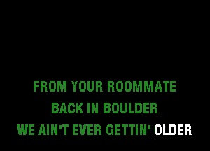 FROM YOUR ROOMMATE
BACK IN BOULDER
WE AIN'T EVER GETTIH' OLDER