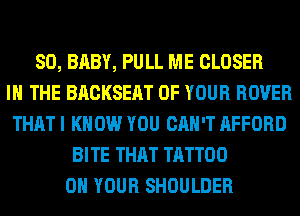 SO, BABY, PULL ME CLOSER
IN THE BACKSEAT OF YOUR ROVER
THAT I KNOW YOU CAN'T AFFORD
BITE THAT TATTOO
ON YOUR SHOULDER