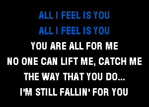 ALL I FEEL IS YOU
ALL I FEEL IS YOU
YOU ARE ALL FOR ME
NO ONE CAN LIFT ME, CATCH ME
THE WAY THAT YOU DO...
I'M STILL FALLIH' FOR YOU