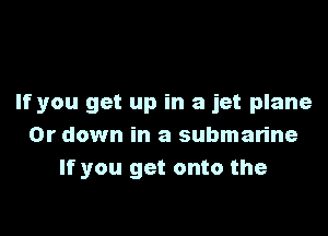 If you get up in a jet plane

0r down in a submarine
If you get onto the