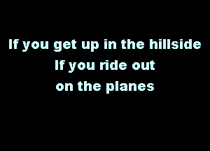 If you get up in the hillside
If you ride out

on the planes