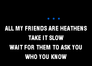 ALL MY FRIENDS ARE HEATHEHS
TAKE IT SLOW
WAIT FOR THEM TO ASK YOU
WHO YOU KNOW